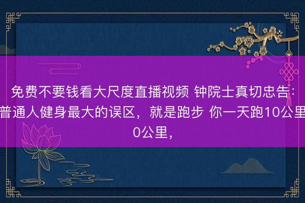 免费不要钱看大尺度直播视频 钟院士真切忠告： 普通人健身最大的误区，就是跑步 你一天跑10公里，