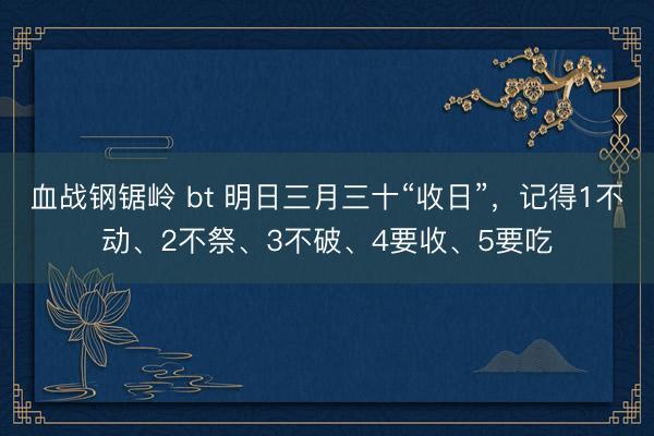 血战钢锯岭 bt 明日三月三十“收日”，记得1不动、2不祭、3不破、4要收、5要吃