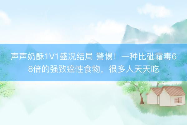 声声奶酥1V1盛况结局 警惕！一种比砒霜毒68倍的强致癌性食物，很多人天天吃