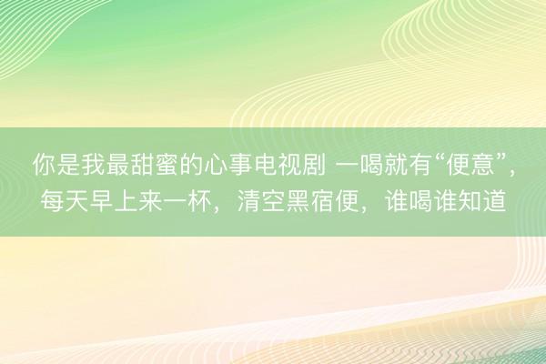 你是我最甜蜜的心事电视剧 一喝就有“便意”，每天早上来一杯，清空黑宿便，谁喝谁知道