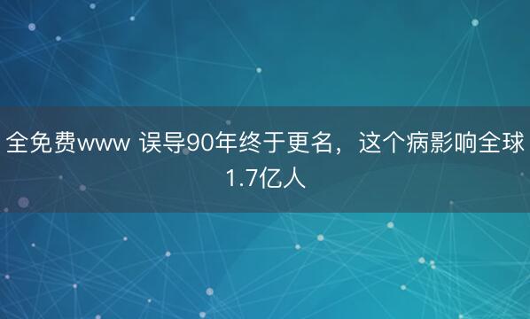 全免费www 误导90年终于更名，这个病影响全球1.7亿人