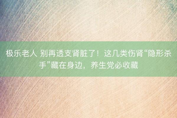 极乐老人 别再透支肾脏了!这几类伤肾“隐形杀手”藏在身边,养生党必收藏
