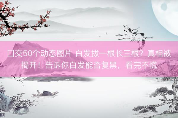 囗交50个动态图片 白发拔一根长三根？真相被揭开！告诉你白发能否复黑，看完不慌