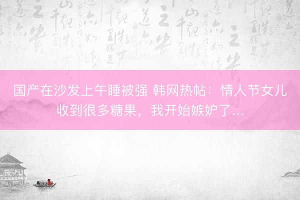 国产在沙发上午睡被强 韩网热帖：情人节女儿收到很多糖果，我开始嫉妒了…
