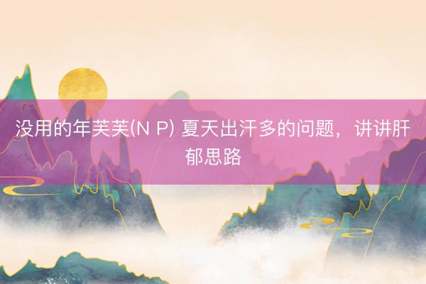 没用的年芙芙(N P) 夏天出汗多的问题，讲讲肝郁思路