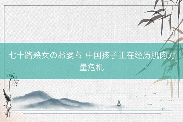 七十路熟女のお婆ち 中国孩子正在经历肌肉力量危机