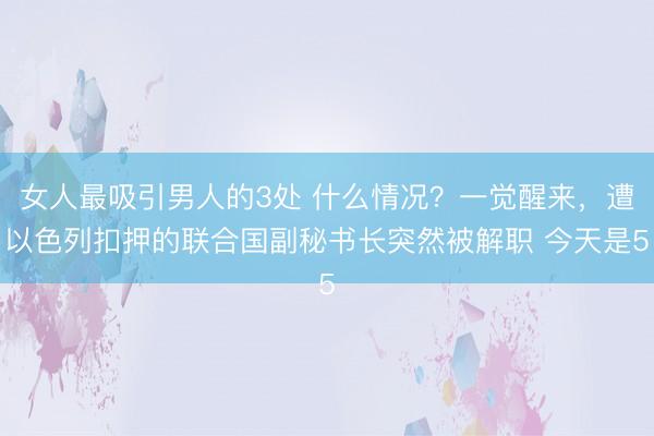 女人最吸引男人的3处 什么情况？一觉醒来，遭以色列扣押的联合国副秘书长突然被解职 今天是5