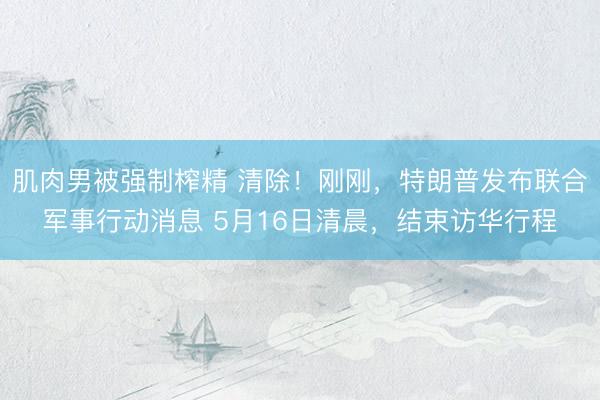 肌肉男被强制榨精 清除！刚刚，特朗普发布联合军事行动消息 5月16日清晨，结束访华行程
