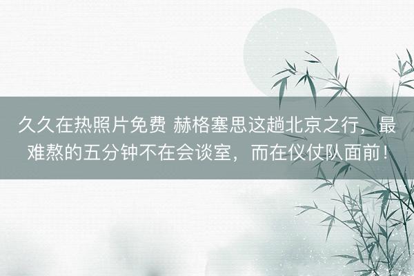 久久在热照片免费 赫格塞思这趟北京之行，最难熬的五分钟不在会谈室，而在仪仗队面前！