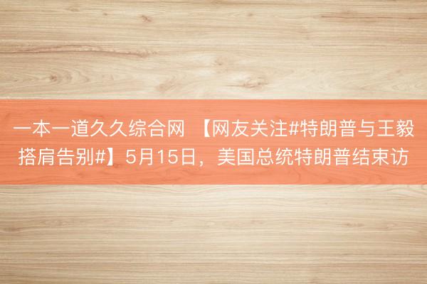 一本一道久久综合网 【网友关注#特朗普与王毅搭肩告别#】5月15日，美国总统特朗普结束访