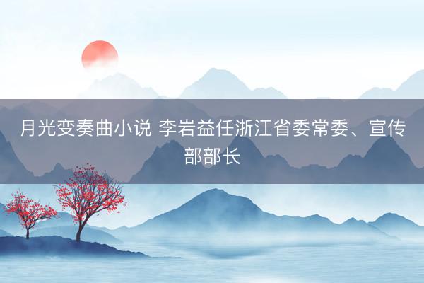 月光变奏曲小说 李岩益任浙江省委常委、宣传部部长