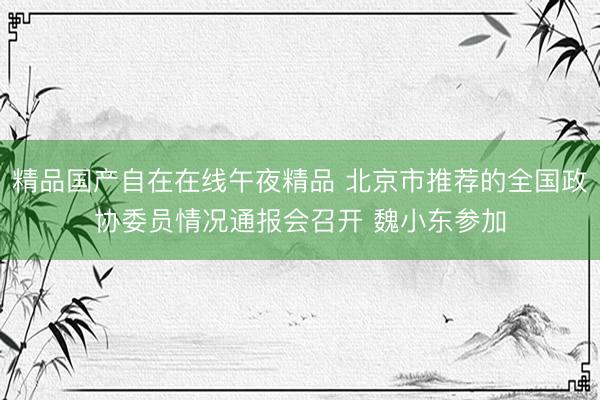 精品国产自在在线午夜精品 北京市推荐的全国政协委员情况通报会召开 魏小东参加