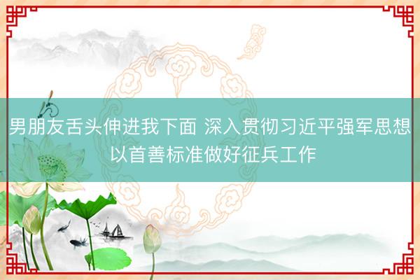 男朋友舌头伸进我下面 深入贯彻习近平强军思想 以首善标准做好征兵工作