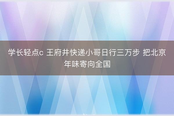 学长轻点c 王府井快递小哥日行三万步 把北京年味寄向全国