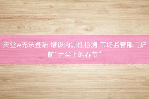 天堂w无法登陆 增设肉源性检测 市场监管部门护航“舌尖上的春节”