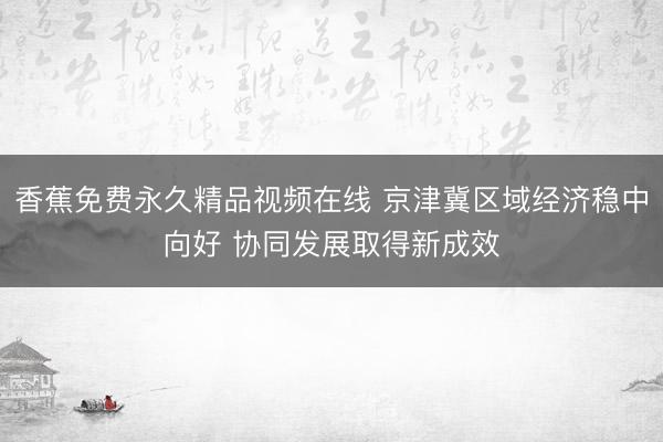 香蕉免费永久精品视频在线 京津冀区域经济稳中向好 协同发展取得新成效