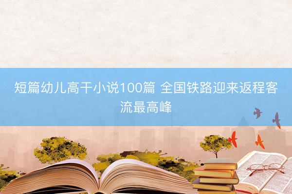 短篇幼儿高干小说100篇 全国铁路迎来返程客流最高峰