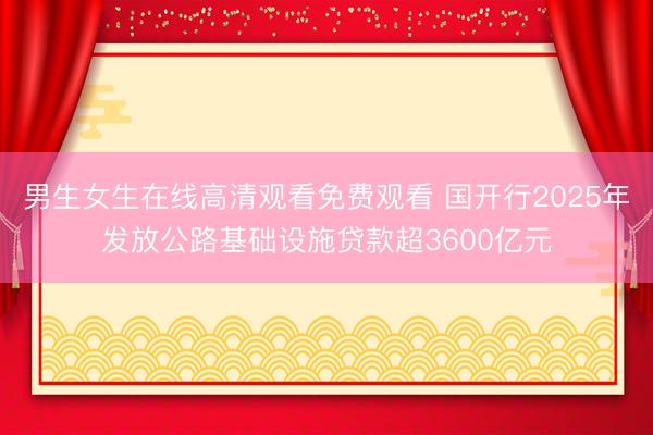 男生女生在线高清观看免费观看 国开行2025年发放公路基础设施贷款超3600亿元