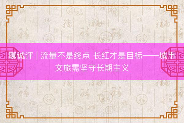 聊诚评 | 流量不是终点 长红才是目标——城市文旅需坚守长期主义