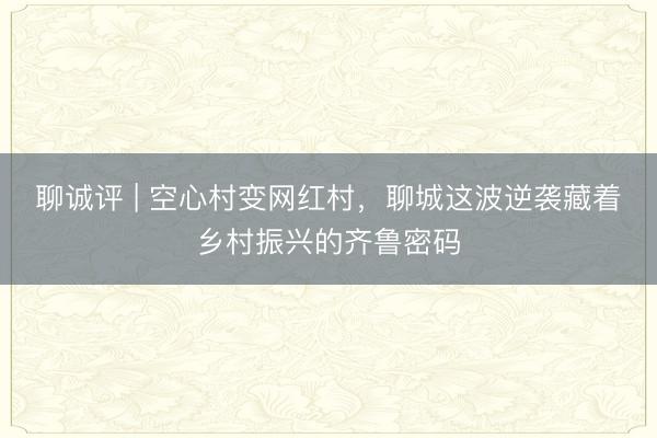 聊诚评 | 空心村变网红村，聊城这波逆袭藏着乡村振兴的齐鲁密码
