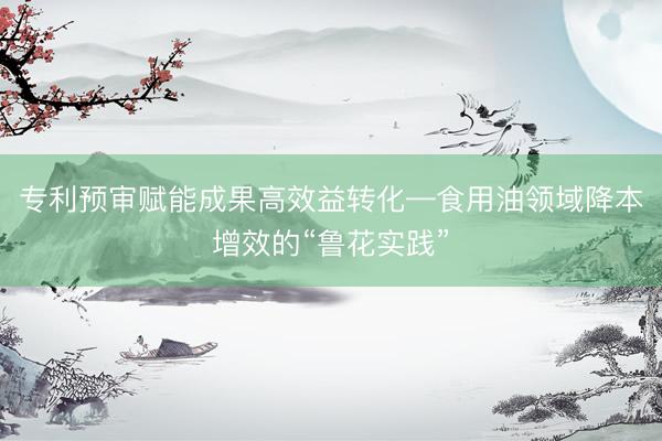 专利预审赋能成果高效益转化—食用油领域降本增效的“鲁花实践”