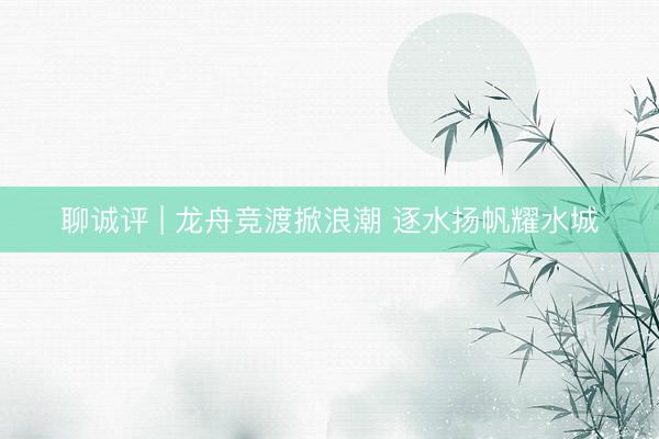 聊诚评 | 龙舟竞渡掀浪潮 逐水扬帆耀水城