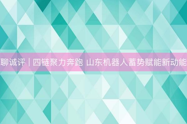 聊诚评 | 四链聚力奔跑 山东机器人蓄势赋能新动能