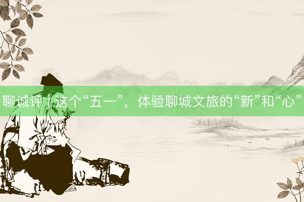 聊诚评 | 这个“五一”，体验聊城文旅的“新”和“心”
