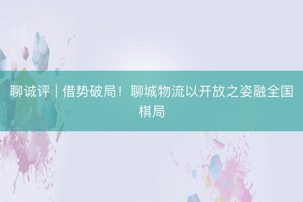 聊诚评 | 借势破局！聊城物流以开放之姿融全国棋局