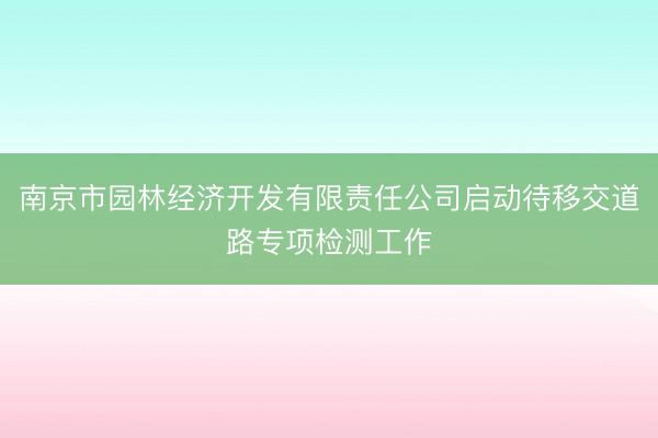 南京市园林经济开发有限责任公司启动待移交道路专项检测工作