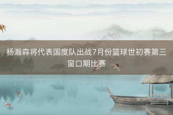 杨瀚森将代表国度队出战7月份篮球世初赛第三窗口期比赛