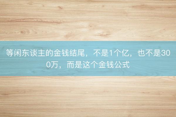 等闲东谈主的金钱结尾，不是1个亿，也不是300万，而是这个金钱公式