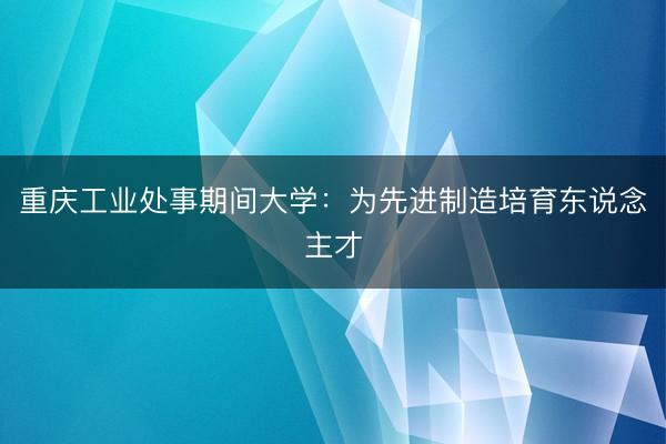 重庆工业处事期间大学：为先进制造培育东说念主才