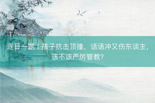 逐日一题丨孩子抗击顶撞，话语冲又伤东谈主，该不该严厉管教？