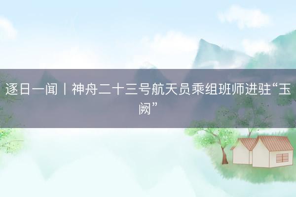 逐日一闻丨神舟二十三号航天员乘组班师进驻“玉阙”