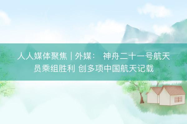 人人媒体聚焦 | 外媒: 神舟二十一号航天员乘组胜利 创多项中国航天记载