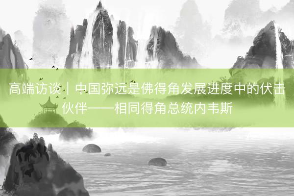 高端访谈｜中国弥远是佛得角发展进度中的伏击伙伴——相同得角总统内韦斯