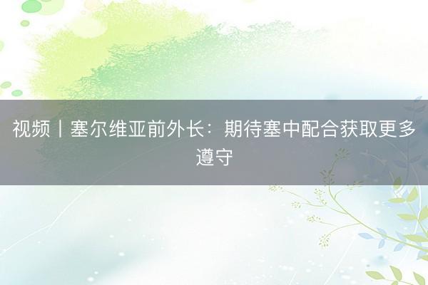视频丨塞尔维亚前外长：期待塞中配合获取更多遵守