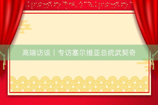 高端访谈丨专访塞尔维亚总统武契奇