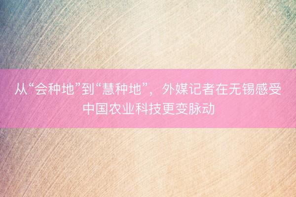 从“会种地”到“慧种地”，外媒记者在无锡感受中国农业科技更变脉动