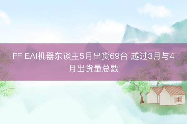 FF EAI机器东谈主5月出货69台 越过3月与4月出货量总数