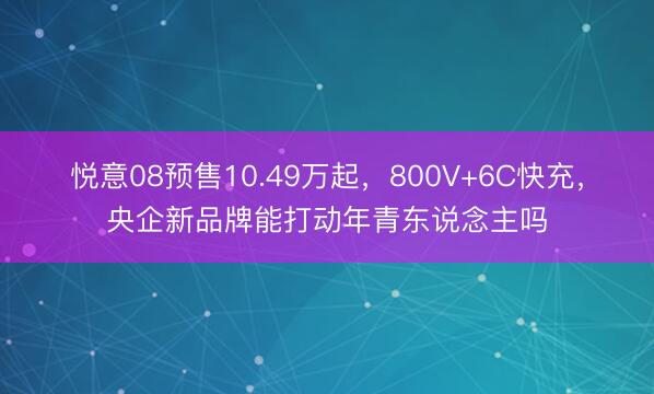 悦意08预售10.49万起，800V+6C快充，央企新品牌能打动年青东说念主吗