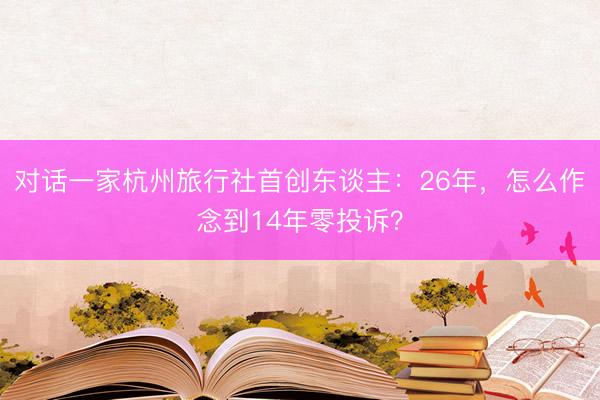 对话一家杭州旅行社首创东谈主：26年，怎么作念到14年零投诉？