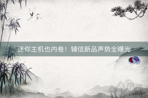 迷你主机也内卷！辅信新品声势全曝光