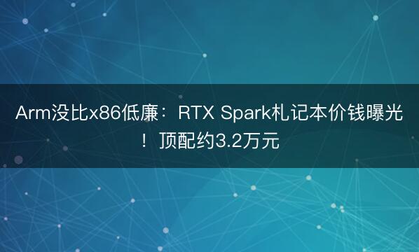 Arm没比x86低廉：RTX Spark札记本价钱曝光！顶配约3.2万元