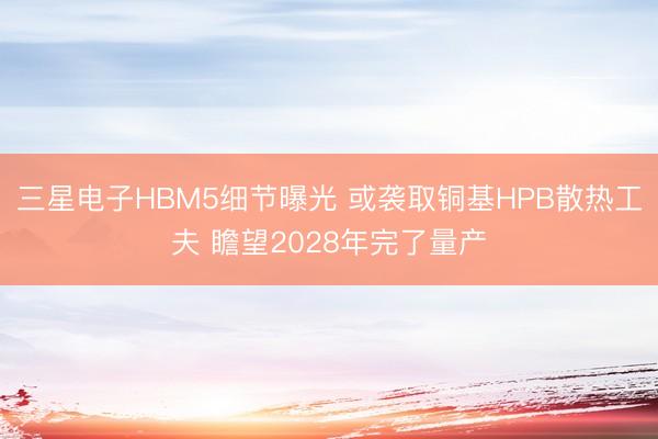 三星电子HBM5细节曝光 或袭取铜基HPB散热工夫 瞻望2028年完了量产