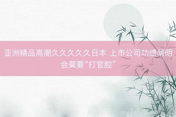 亚洲精品高潮久久久久久日本 上市公司功绩阐明会莫要“打官腔”