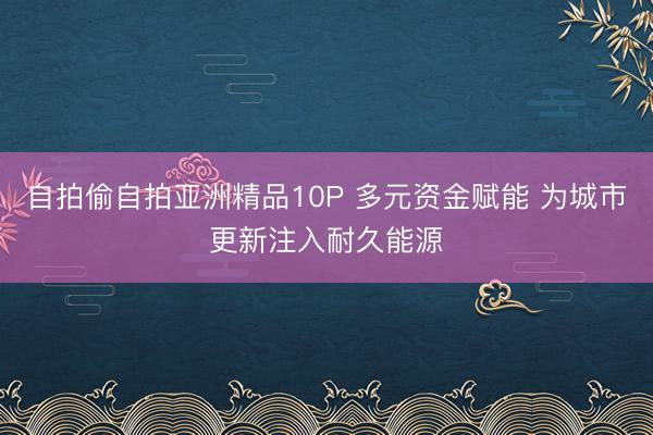 自拍偷自拍亚洲精品10P 多元资金赋能 为城市更新注入耐久能源