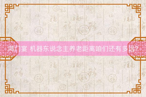 鸿门宴 机器东说念主养老距离咱们还有多远？
