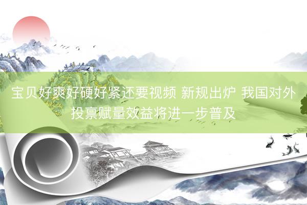 宝贝好爽好硬好紧还要视频 新规出炉 我国对外投禀赋量效益将进一步普及